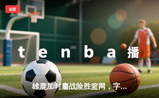 雄鹿加时鏖战险胜篮网，字母哥36+12率队捍卫主场