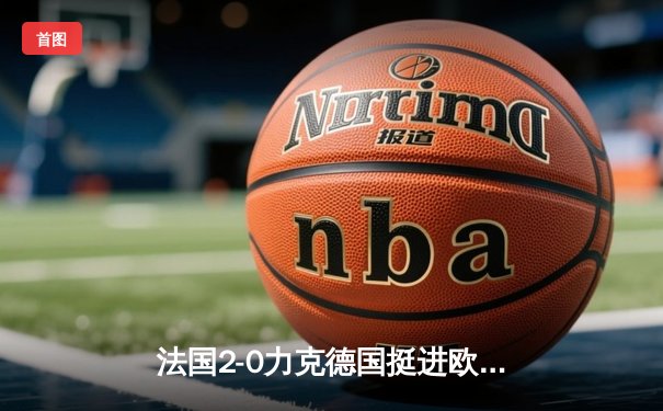 法国2-0力克德国挺进欧洲杯四强，姆巴佩传射建功格列兹曼锁定胜局