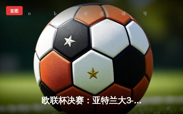 欧联杯决赛：亚特兰大3-0完胜勒沃库森，终结对手51场不败神话