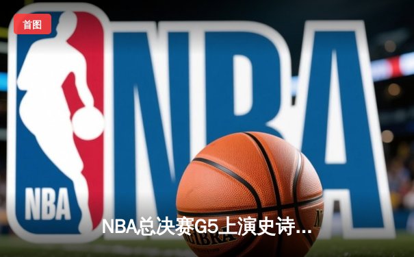 NBA总决赛G5上演史诗逆转，凯尔特人加时险胜勇士夺赛点