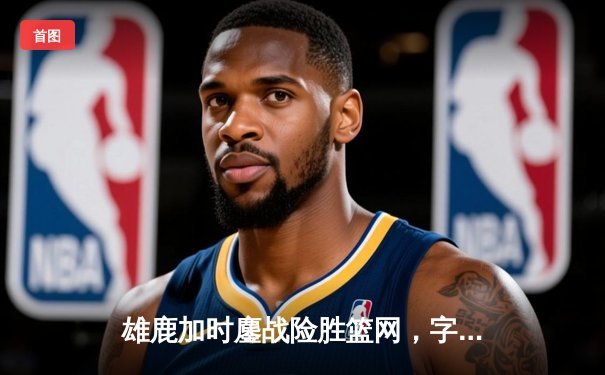 雄鹿加时鏖战险胜篮网，字母哥44分导演惊天逆转