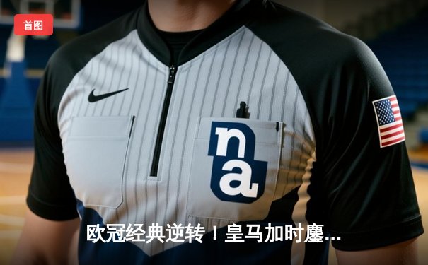 欧冠经典逆转！皇马加时鏖战3-2淘汰拜仁 维尼修斯造点+绝杀引争议