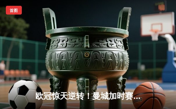 欧冠惊天逆转！曼城加时赛3-2绝杀拜仁，哈兰德双响改写历史