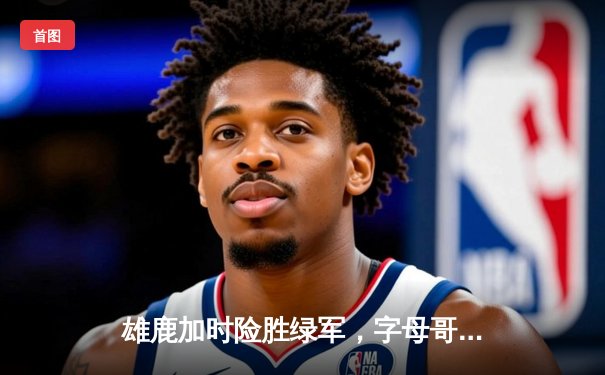 雄鹿加时险胜绿军，字母哥狂砍44分率队捍卫主场